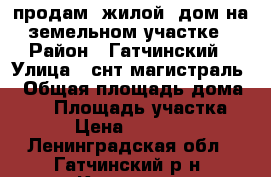 продам  жилой  дом на земельном участке › Район ­ Гатчинский › Улица ­ снт магистраль  › Общая площадь дома ­ 58 › Площадь участка ­ 600 › Цена ­ 1 900 000 - Ленинградская обл., Гатчинский р-н, Коммунар  Недвижимость » Дома, коттеджи, дачи продажа   